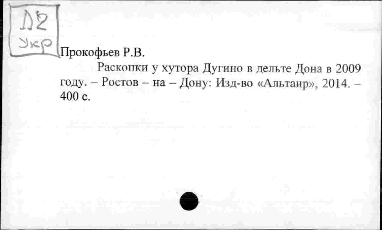 ﻿Прокофьев Р.В.
Раскопки у хутора Дугино в дельте Дона в 2009 году. - Ростов - на - Дону: Изд-во «Альтаир», 2014. -400 с.